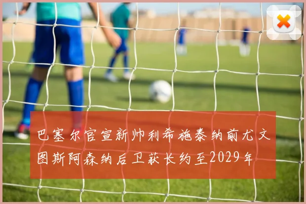 巴塞尔官宣新帅利希施泰纳前尤文图斯阿森纳后卫获长约至2029年