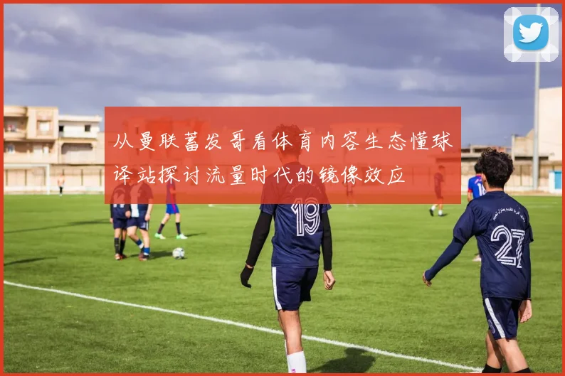 从曼联蓄发哥看体育内容生态懂球译站探讨流量时代的镜像效应