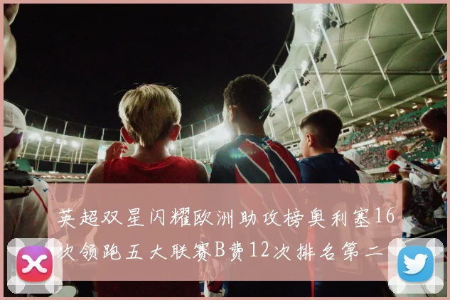 英超双星闪耀欧洲助攻榜奥利塞16次领跑五大联赛B费12次排名第二