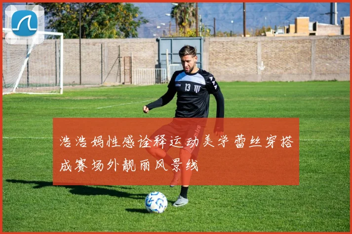 浩浩妈性感诠释运动美学蕾丝穿搭成赛场外靓丽风景线