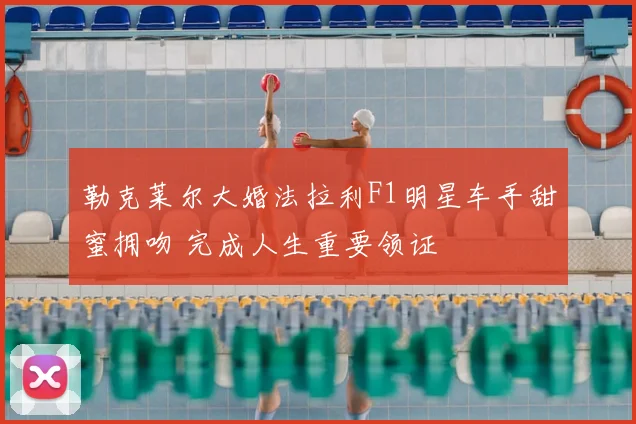 勒克莱尔大婚法拉利F1明星车手甜蜜拥吻 完成人生重要领证