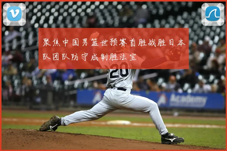 聚焦中国男篮世预赛首胜战胜日本队团队防守成制胜法宝