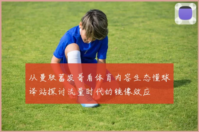 从曼联蓄发哥看体育内容生态懂球译站探讨流量时代的镜像效应