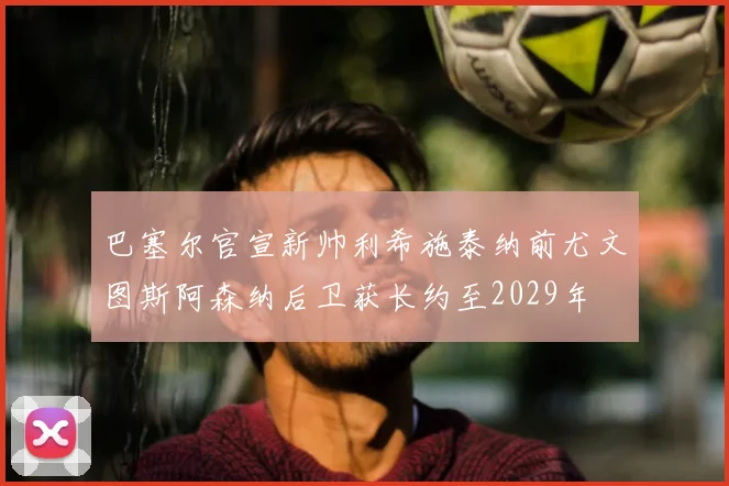 巴塞尔官宣新帅利希施泰纳前尤文图斯阿森纳后卫获长约至2029年