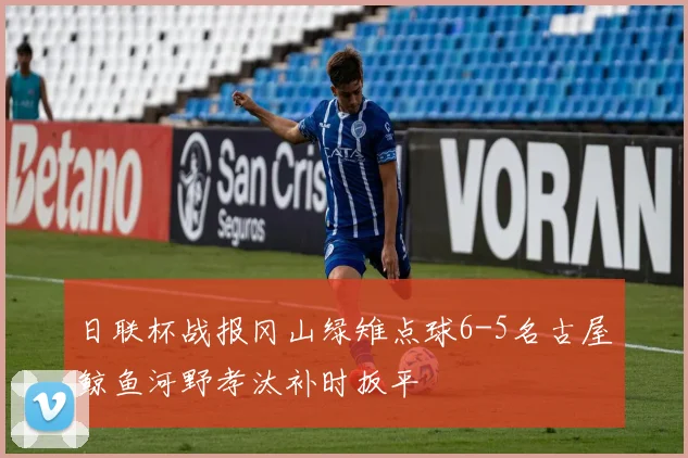 日联杯战报冈山绿雉点球6-5名古屋鲸鱼河野孝汰补时扳平