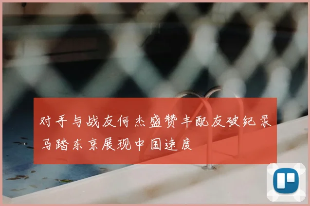 对手与战友何杰盛赞丰配友破纪录马踏东京展现中国速度