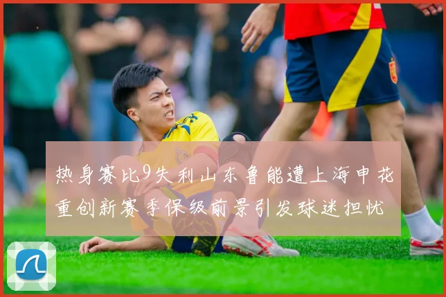 热身赛比9失利山东鲁能遭上海申花重创新赛季保级前景引发球迷担忧