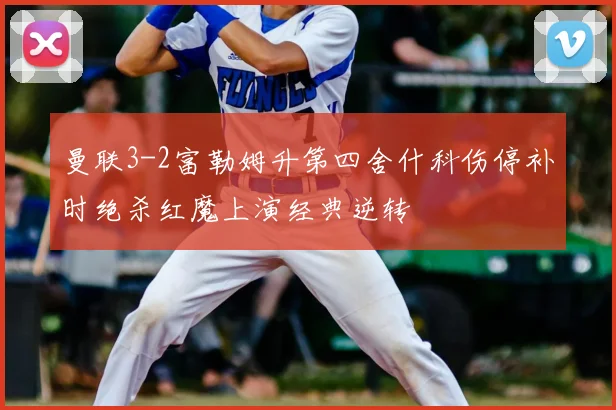 曼联3-2富勒姆升第四舍什科伤停补时绝杀红魔上演经典逆转